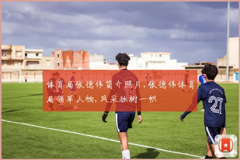体育局张德伟简介照片,张德伟体育局领军人物,风采独树一帜