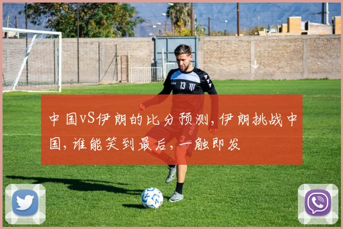 中国vS伊朗的比分预测,伊朗挑战中国,谁能笑到最后,一触即发