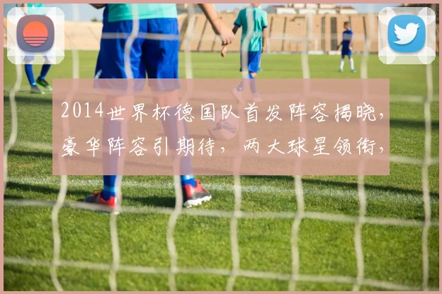 2014世界杯德国队首发阵容揭晓，豪华阵容引期待，两大球星领衔，不容错过
